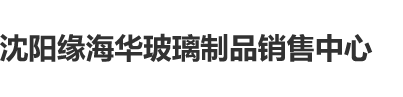 日本老屄太操小屄性荡视频沈阳缘海华玻璃制品销售中心